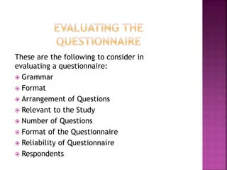 These are the following to consider in 
evaluating a questionnaire: 
 Grammar 
 Format 
 Arrangement of Questions 
 Relevant to the Study 
 Number of Questions 
 Format of the Questionnaire 
 Reliability of Questionnaire 
 Respondents 
 