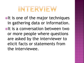 It is one of the major techniques 
in gathering data or information. 
It is a conversation between two 
or more people where questions 
are asked by the interviewer to 
elicit facts or statements from 
the interviewee. 
 