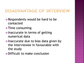 Respondents would be hard to be 
contacted 
Time consuming 
 Inaccurate in terms of getting 
numerical data 
 Inaccurate due to bias data given by 
the interviewee in favourable with 
the study 
 Difficult to make conclusion 
 