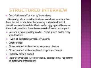  Description and/or Aim of interview: 
- Normally, structured interviews are done in a face-to-face 
format or via telephone using a standard set of 
questions to obtain data that can be aggregated because 
identical questions have been asked of each participant. 
 Nature of questioning route: fixed, given order, very 
standardized 
 Type of question format/structure: 
1. Open-ended 
2. Closed-ended with ordered response choices 
3. Closed-ended with unordered response choices 
4. Partially closed-ended 
 Role of probing: Little or none, perhaps only repeating 
or clarifying instructions 
 