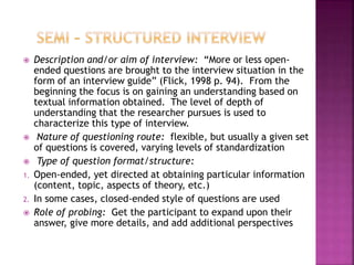  Description and/or aim of interview: “More or less open-ended 
questions are brought to the interview situation in the 
form of an interview guide” (Flick, 1998 p. 94). From the 
beginning the focus is on gaining an understanding based on 
textual information obtained. The level of depth of 
understanding that the researcher pursues is used to 
characterize this type of interview. 
 Nature of questioning route: flexible, but usually a given set 
of questions is covered, varying levels of standardization 
 Type of question format/structure: 
1. Open-ended, yet directed at obtaining particular information 
(content, topic, aspects of theory, etc.) 
2. In some cases, closed-ended style of questions are used 
 Role of probing: Get the participant to expand upon their 
answer, give more details, and add additional perspectives 
 