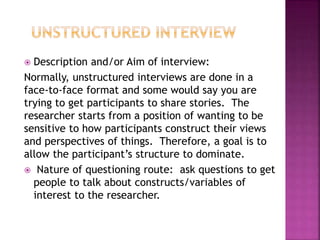  Description and/or Aim of interview: 
Normally, unstructured interviews are done in a 
face-to-face format and some would say you are 
trying to get participants to share stories. The 
researcher starts from a position of wanting to be 
sensitive to how participants construct their views 
and perspectives of things. Therefore, a goal is to 
allow the participant’s structure to dominate. 
 Nature of questioning route: ask questions to get 
people to talk about constructs/variables of 
interest to the researcher. 
 