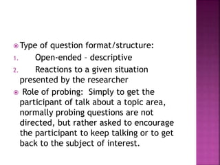 Type of question format/structure: 
1. Open-ended – descriptive 
2. Reactions to a given situation 
presented by the researcher 
 Role of probing: Simply to get the 
participant of talk about a topic area, 
normally probing questions are not 
directed, but rather asked to encourage 
the participant to keep talking or to get 
back to the subject of interest. 
 