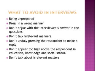  Being unprepared 
 Dress in a wrong manner 
 Don’t argue with the interviewee’s answer in the 
questions 
 Don’t talk irrelevant manners 
 Don’t unduly pressing the respondent to make a 
reply 
 Don’t appear too high above the respondent in 
education, knowledge and social status. 
 Don’t talk about irrelevant matters 
 