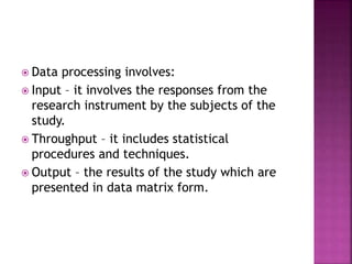  Data processing involves: 
 Input – it involves the responses from the 
research instrument by the subjects of the 
study. 
 Throughput – it includes statistical 
procedures and techniques. 
 Output – the results of the study which are 
presented in data matrix form. 
 