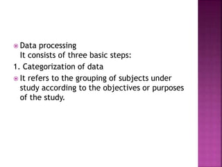  Data processing 
It consists of three basic steps: 
1. Categorization of data 
 It refers to the grouping of subjects under 
study according to the objectives or purposes 
of the study. 
 
