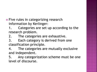  Five rules in categorizing research 
information by Kerlinger: 
1. Categories are set up according to the 
research problem. 
2. The categories are exhaustive. 
3. Each category is derived from one 
classification principle. 
4. The categories are mutually exclusive 
and independent. 
5. Any categorization scheme must be one 
level of discourse. 
 