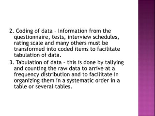2. Coding of data – Information from the 
questionnaire, tests, interview schedules, 
rating scale and many others must be 
transformed into coded items to facilitate 
tabulation of data. 
3. Tabulation of data – this is done by tallying 
and counting the raw data to arrive at a 
frequency distribution and to facilitate in 
organizing them in a systematic order in a 
table or several tables. 
 