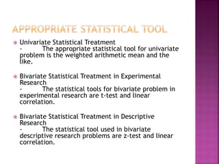  Univariate Statistical Treatment 
- The appropriate statistical tool for univariate 
problem is the weighted arithmetic mean and the 
like. 
 Bivariate Statistical Treatment in Experimental 
Research 
- The statistical tools for bivariate problem in 
experimental research are t-test and linear 
correlation. 
 Bivariate Statistical Treatment in Descriptive 
Research 
- The statistical tool used in bivariate 
descriptive research problems are z-test and linear 
correlation. 
 