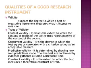  Validity 
- It means the degree to which a test or 
measuring instrument measures what it intends to 
measure. 
 Types of Validity 
Content validity – It means the extent to which the 
content or topics of the test is truly representative of 
the content of the course. 
Concurrent validity – It is the degree to which the 
test agrees or correlates with a criterion set up as an 
acceptable measure. 
Predictive validity – It is determined by showing how 
well predictions made from the test are confirmed by 
evidence gathered at some subsequent time. 
Construct validity – It is the extent to which the test 
measures a theoretical construct or trait. 
 