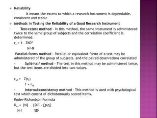  Reliability 
- It means the extent to which a research instrument is dependable, 
consistent and stable. 
 Methods in Testing the Reliability of a Good Research Instrument 
· Test-retest method – In this method, the same instrument is administered 
twice to the same group of subjects and the correlation coefficient is 
determined. 
rs = 1 – Z6D2 
N3-N 
Parallel-forms method – Parallel or equivalent forms of a test may be 
administered of the group of subjects, and the paired observations correlated 
· Split-half method – The test in this method may be administered twice, 
but the test items are divided into two values. 
rwt = Z(rt) 
1 + rnt 
· Internal-consistency method – This method is used with psychological 
test which consist of dichotomously scored items. 
Kuder-Richardson Formula 
Rxx = [N] [SD2 - Σpiqi] 
N-1 SD2 
 