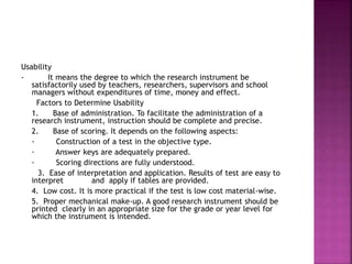 Usability 
- It means the degree to which the research instrument be 
satisfactorily used by teachers, researchers, supervisors and school 
managers without expenditures of time, money and effect. 
Factors to Determine Usability 
1. Base of administration. To facilitate the administration of a 
research instrument, instruction should be complete and precise. 
2. Base of scoring. It depends on the following aspects: 
· Construction of a test in the objective type. 
· Answer keys are adequately prepared. 
· Scoring directions are fully understood. 
3. Ease of interpretation and application. Results of test are easy to 
interpret and apply if tables are provided. 
4. Low cost. It is more practical if the test is low cost material-wise. 
5. Proper mechanical make-up. A good research instrument should be 
printed clearly in an appropriate size for the grade or year level for 
which the instrument is intended. 
 