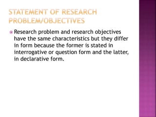  Research problem and research objectives 
have the same characteristics but they differ 
in form because the former is stated in 
interrogative or question form and the latter, 
in declarative form. 
 