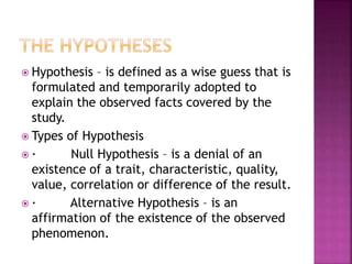  Hypothesis – is defined as a wise guess that is 
formulated and temporarily adopted to 
explain the observed facts covered by the 
study. 
 Types of Hypothesis 
 · Null Hypothesis – is a denial of an 
existence of a trait, characteristic, quality, 
value, correlation or difference of the result. 
 · Alternative Hypothesis – is an 
affirmation of the existence of the observed 
phenomenon. 
 