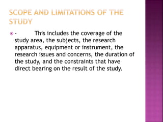  - This includes the coverage of the 
study area, the subjects, the research 
apparatus, equipment or instrument, the 
research issues and concerns, the duration of 
the study, and the constraints that have 
direct bearing on the result of the study. 
 