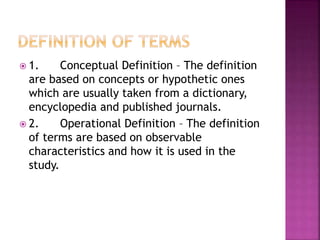  1. Conceptual Definition – The definition 
are based on concepts or hypothetic ones 
which are usually taken from a dictionary, 
encyclopedia and published journals. 
 2. Operational Definition – The definition 
of terms are based on observable 
characteristics and how it is used in the 
study. 
 