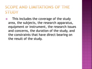  This includes the coverage of the study 
area, the subjects, the research apparatus, 
equipment or instrument, the research issues 
and concerns, the duration of the study, and 
the constraints that have direct bearing on 
the result of the study. 
 
