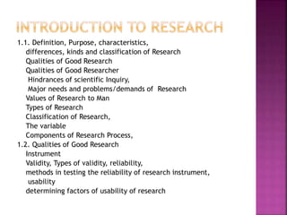 1.1. Definition, Purpose, characteristics, 
differences, kinds and classification of Research 
Qualities of Good Research 
Qualities of Good Researcher 
Hindrances of scientific Inquiry, 
Major needs and problems/demands of Research 
Values of Research to Man 
Types of Research 
Classification of Research, 
The variable 
Components of Research Process, 
1.2. Qualities of Good Research 
Instrument 
Validity, Types of validity, reliability, 
methods in testing the reliability of research instrument, 
usability 
determining factors of usability of research 
 
