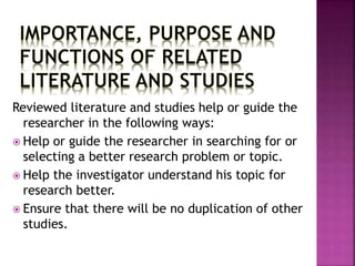 Reviewed literature and studies help or guide the 
researcher in the following ways: 
 Help or guide the researcher in searching for or 
selecting a better research problem or topic. 
 Help the investigator understand his topic for 
research better. 
 Ensure that there will be no duplication of other 
studies. 
 