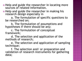  Help and guide the researcher in locating more 
sources of related information. 
 Help and guide the researcher in making his 
research design especially in 
a. The formulation of specific questions to 
be researched on; 
b. The formulation of assumptions and 
hypotheses if there should be any; 
c. The formulation of conceptual 
framework; 
d. The selection and application of the 
methods of research; 
e. The selection and application of sampling 
technique; 
f. The selection and/ or preparation and 
validation of research instruments for gathering 
data; 
 
