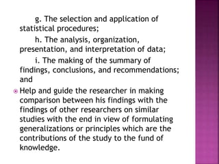 g. The selection and application of 
statistical procedures; 
h. The analysis, organization, 
presentation, and interpretation of data; 
i. The making of the summary of 
findings, conclusions, and recommendations; 
and 
 Help and guide the researcher in making 
comparison between his findings with the 
findings of other researchers on similar 
studies with the end in view of formulating 
generalizations or principles which are the 
contributions of the study to the fund of 
knowledge. 
 