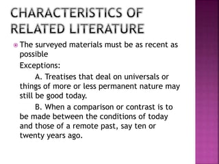  The surveyed materials must be as recent as 
possible 
Exceptions: 
A. Treatises that deal on universals or 
things of more or less permanent nature may 
still be good today. 
B. When a comparison or contrast is to 
be made between the conditions of today 
and those of a remote past, say ten or 
twenty years ago. 
 