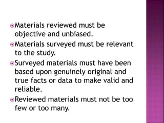 Materials reviewed must be 
objective and unbiased. 
Materials surveyed must be relevant 
to the study. 
Surveyed materials must have been 
based upon genuinely original and 
true facts or data to make valid and 
reliable. 
Reviewed materials must not be too 
few or too many. 
 