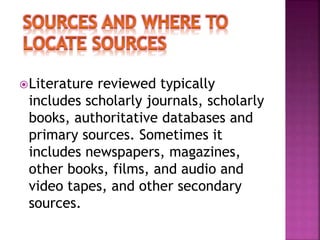 Literature reviewed typically 
includes scholarly journals, scholarly 
books, authoritative databases and 
primary sources. Sometimes it 
includes newspapers, magazines, 
other books, films, and audio and 
video tapes, and other secondary 
sources. 
 