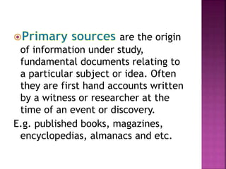 are the origin 
of information under study, 
fundamental documents relating to 
a particular subject or idea. Often 
they are first hand accounts written 
by a witness or researcher at the 
time of an event or discovery. 
E.g. published books, magazines, 
encyclopedias, almanacs and etc. 
 