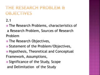 2.1 
 The Research Problems, characteristics of 
a Research Problem, Sources of Research 
Problem 
 The Research Objectives, 
 Statement of the Problem/Objectives, 
 Hypothesis, Theoretical and Conceptual 
Framework, Assumptions, 
 Significance of the Study, Scope 
and Delimitation of the Study 
 
