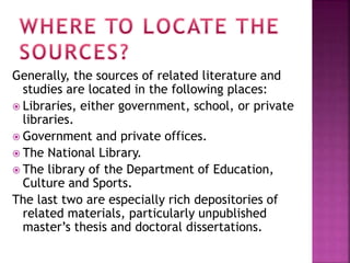 Generally, the sources of related literature and 
studies are located in the following places: 
 Libraries, either government, school, or private 
libraries. 
 Government and private offices. 
 The National Library. 
 The library of the Department of Education, 
Culture and Sports. 
The last two are especially rich depositories of 
related materials, particularly unpublished 
master’s thesis and doctoral dissertations. 
 