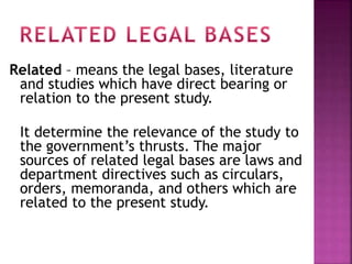Related – means the legal bases, literature 
and studies which have direct bearing or 
relation to the present study. 
It determine the relevance of the study to 
the government’s thrusts. The major 
sources of related legal bases are laws and 
department directives such as circulars, 
orders, memoranda, and others which are 
related to the present study. 
 