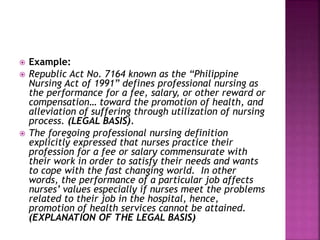  Example: 
 Republic Act No. 7164 known as the “Philippine 
Nursing Act of 1991” defines professional nursing as 
the performance for a fee, salary, or other reward or 
compensation… toward the promotion of health, and 
alleviation of suffering through utilization of nursing 
process. (LEGAL BASIS). 
 The foregoing professional nursing definition 
explicitly expressed that nurses practice their 
profession for a fee or salary commensurate with 
their work in order to satisfy their needs and wants 
to cope with the fast changing world. In other 
words, the performance of a particular job affects 
nurses’ values especially if nurses meet the problems 
related to their job in the hospital, hence, 
promotion of health services cannot be attained. 
(EXPLANATION OF THE LEGAL BASIS) 
 
