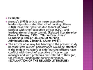  Example: 
 Murray’s (1998) article on nurse executives’ 
leadership roles stated that chief nursing officers 
(CNO) leave their position due to lack of power 
conflict with chief executive officer (CEO), and 
inadequate nursing personnel. [Related literature by 
Bruce P. Murray. 1998. “Nurse Executives’ 
Leadership Roles.” Journal of Nursing 
Administration. 28(6):48. (June 1998)]. 
 The article of Murray has bearing to the present study 
because staff nurses’ performance would be affected 
if the middle managers or chief nursing officers have 
conflict with the chief executive officer or top 
manager and with problems met related to their job, 
for instance, inadequate nursing personnel. 
(EXPLANATION OF THE RELATED LITERATURE) 
 