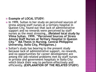  Example of LOCAL STUDY: 
 In 1999, Sultan in her study on perceived sources of 
stress among staff nurses at a tertiary hospital in 
Quezon City, found out that lack of administrative 
support and no rewards were perceived by staff 
nurses as the most stressing… (Related local study by 
Vilma Sultan. 1999. “Perceived Sources of Stress 
Among Staff Nurses at Tertiary Hospital in Quezon 
City.” MA Thesis in Nursing. Central Philippine 
University, Iloilo City, Philippines.) 
 Sultan’s study has bearing to the present study 
because lack of administrative support, no rewards, 
and no opportunities for career development are 
among the job-related problems met by staff nurses 
in private and government hospitals in Iloilo City 
which block their way to perform effectively and 
efficiently. (EXPLANATION OF THE RELATED STUDY) 
 