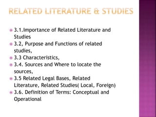  3.1.Importance of Related Literature and 
Studies 
 3.2, Purpose and Functions of related 
studies, 
 3.3 Characteristics, 
 3.4. Sources and Where to locate the 
sources, 
 3.5 Related Legal Bases, Related 
Literature, Related Studies( Local, Foreign) 
 3.6. Definition of Terms: Conceptual and 
Operational 
 