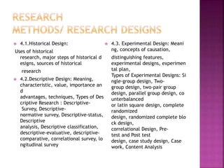  4.1.Historical Design: 
Uses of historical 
research, major steps of historical d 
esigns, sources of historical 
research 
 4.2.Descriptive Design: Meaning, 
characteristic, value, importance an 
d 
advantages, techniques, Types of Des 
criptive Research : Descriptive- 
Survey, Descriptive-normative 
survey, Descriptive-status, 
Descriptive 
analysis, Descriptive classification, 
descriptive-evaluative, descriptive-comparative, 
correlational survey, lo 
ngitudinal survey 
 4.3. Experimental Design: Meani 
ng, concepts of causation, 
distinguishing features, 
experimental designs, experimen 
tal plan, 
Types of Experimental Designs: Si 
ngle-group design, Two-group 
design, two-pair group 
design, parallel group design, co 
unterbalanced 
or latin square design, complete 
randomized 
design, randomized complete blo 
ck design, 
correlational Design, Pre-test 
and Post test 
design, case study design, Case 
work, Content Analysis 
 