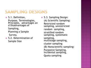  5.1. Definition, 
Purpose, Terminologies, 
Principles, advantages an 
d Disadvantages of 
Sampling, 
Planning a Sample 
Survey, 
 5.2. Determination of 
Sample Size 
 5.3. Sampling Design: 
(A) Scientific Sampling: 
Restricted random 
sampling, unrestricted 
random sampling, 
stratified random 
sampling, systematic 
sampling, 
multistage sampling, 
cluster sampling 
(B) Nonscientific sampling: 
Purposive Sampling, 
Incidental sampling, 
Quota sampling 
 