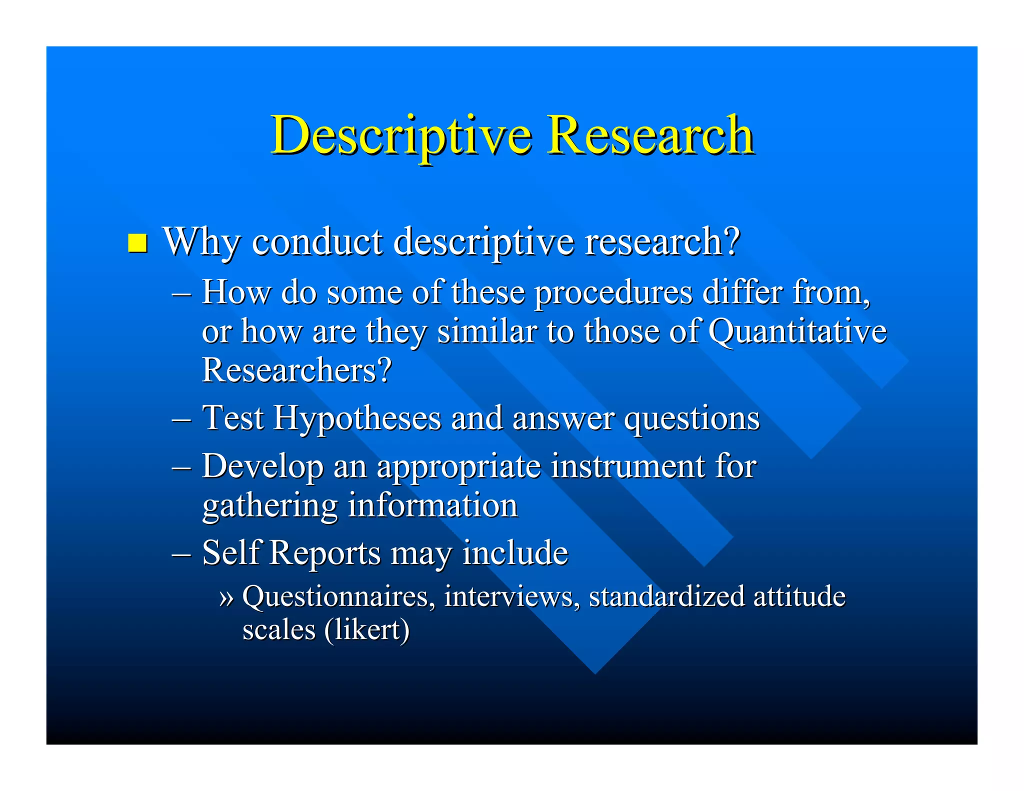 Descriptive ResearchDescriptive Research
nn Why conduct descriptive research?Why conduct descriptive research?
–– How do some of these procedures differ from,How do some of these procedures differ from,
or how are they similar to those of Quantitativeor how are they similar to those of Quantitative
Researchers?Researchers?
–– Test Hypotheses and answer questionsTest Hypotheses and answer questions
–– Develop an appropriate instrument forDevelop an appropriate instrument for
gathering informationgathering information
–– Self Reports may includeSelf Reports may include
»» Questionnaires, interviews, standardized attitudeQuestionnaires, interviews, standardized attitude
scales (scales (likertlikert))
 