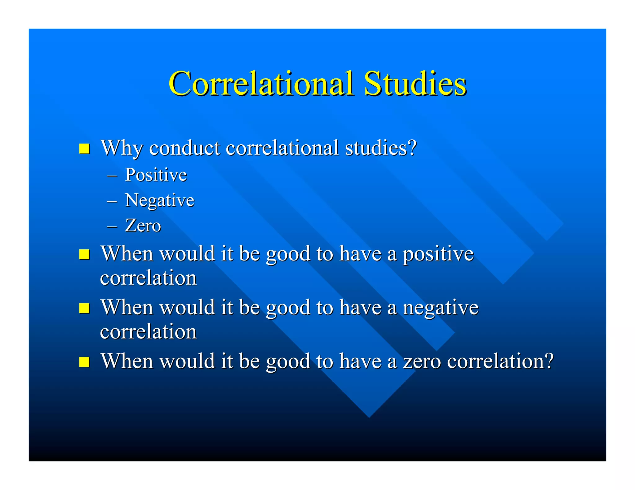 CorrelationalCorrelational StudiesStudies
nn Why conductWhy conduct correlationalcorrelational studies?studies?
–– PositivePositive
–– NegativeNegative
–– ZeroZero
nn When would it be good to have a positiveWhen would it be good to have a positive
correlationcorrelation
nn When would it be good to have a negativeWhen would it be good to have a negative
correlationcorrelation
nn When would it be good to have a zero correlation?When would it be good to have a zero correlation?
 