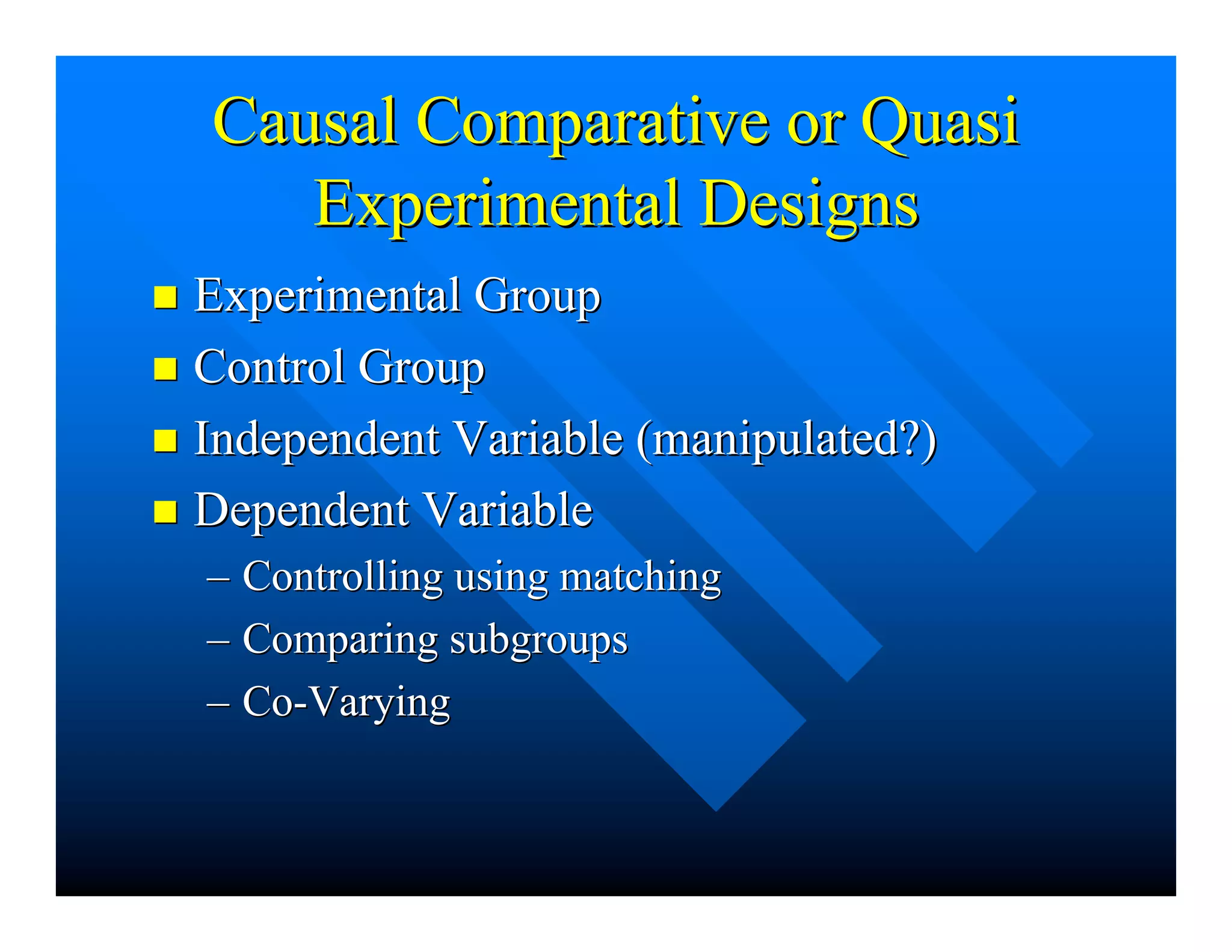 Causal Comparative or QuasiCausal Comparative or Quasi
Experimental DesignsExperimental Designs
nn Experimental GroupExperimental Group
nn Control GroupControl Group
nn Independent Variable (manipulated?)Independent Variable (manipulated?)
nn Dependent VariableDependent Variable
–– Controlling using matchingControlling using matching
–– Comparing subgroupsComparing subgroups
–– Co-VaryingCo-Varying
 