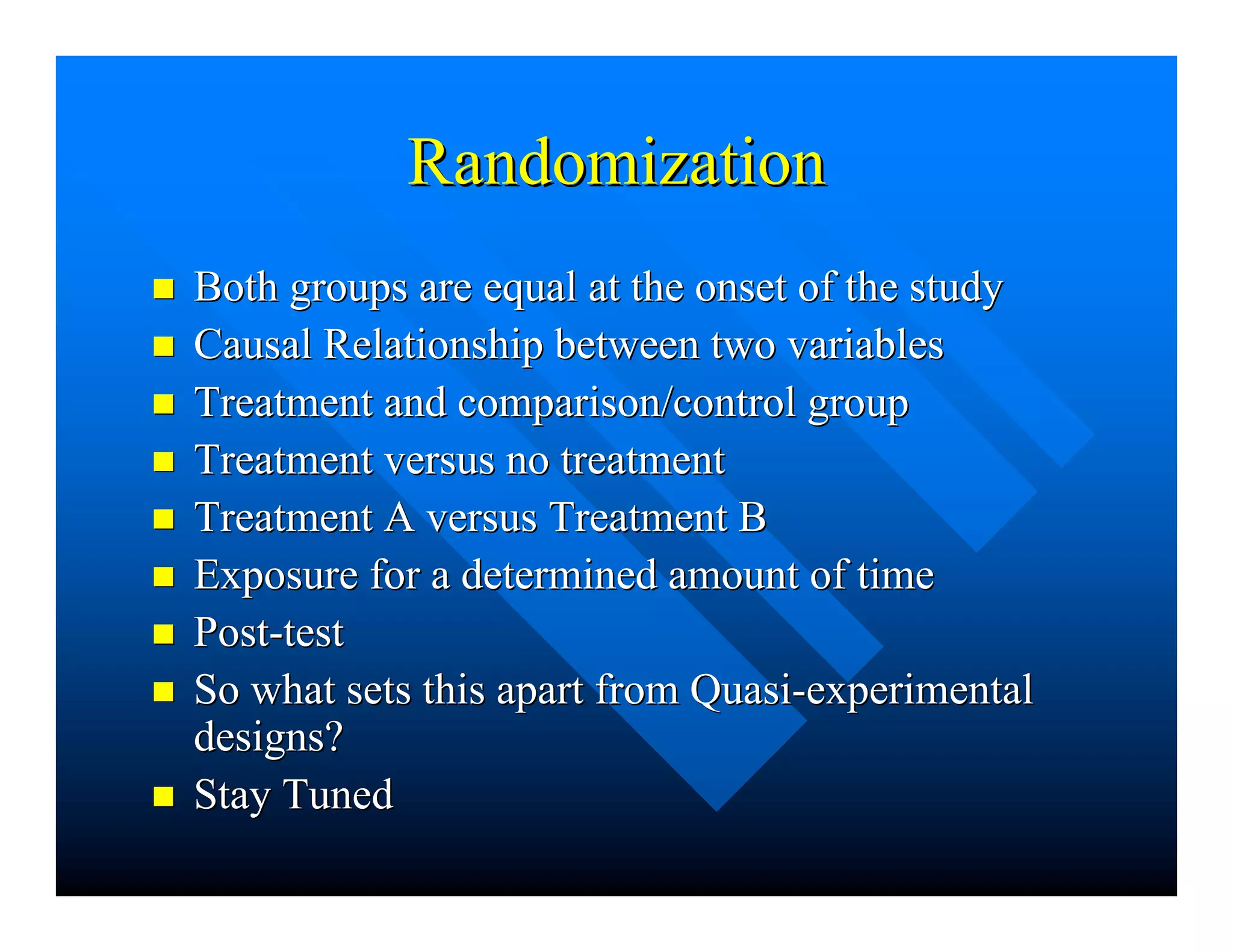 RandomizationRandomization
nn Both groups are equal at the onset of the studyBoth groups are equal at the onset of the study
nn Causal Relationship between two variablesCausal Relationship between two variables
nn Treatment and comparison/control groupTreatment and comparison/control group
nn Treatment versus no treatmentTreatment versus no treatment
nn Treatment A versus Treatment BTreatment A versus Treatment B
nn Exposure for a determined amount of timeExposure for a determined amount of time
nn Post-testPost-test
nn So what sets this apart from Quasi-experimentalSo what sets this apart from Quasi-experimental
designs?designs?
nn Stay TunedStay Tuned
 