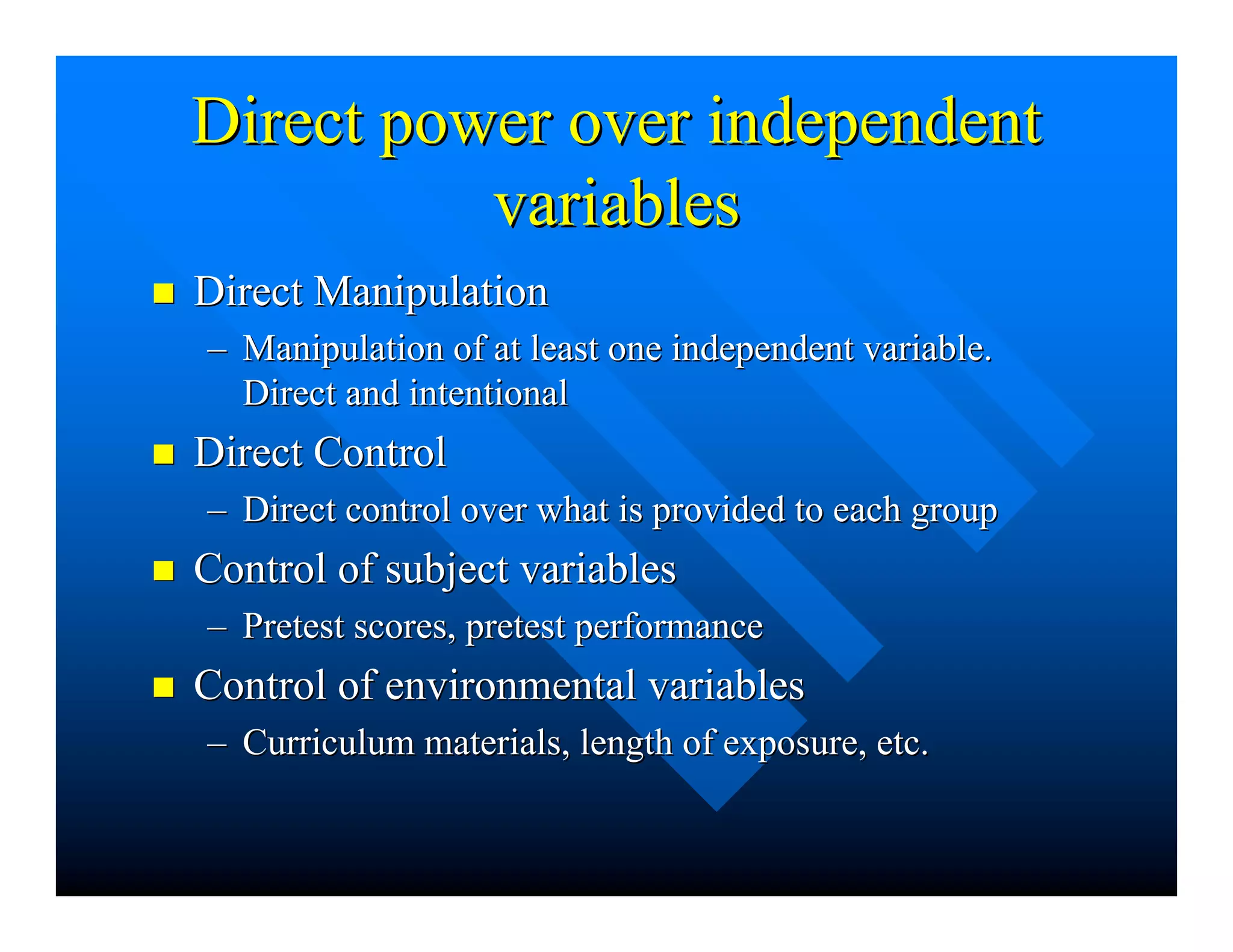 Direct power over independentDirect power over independent
variablesvariables
nn Direct ManipulationDirect Manipulation
–– Manipulation of at least one independent variable.Manipulation of at least one independent variable.
Direct and intentionalDirect and intentional
nn Direct ControlDirect Control
–– Direct control over what is provided to each groupDirect control over what is provided to each group
nn Control of subject variablesControl of subject variables
–– Pretest scores, pretest performancePretest scores, pretest performance
nn Control of environmental variablesControl of environmental variables
–– Curriculum materials, length of exposure, etc.Curriculum materials, length of exposure, etc.
 