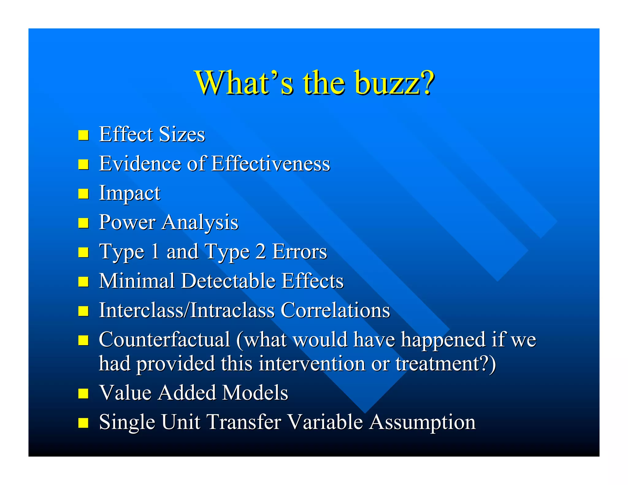 WhatWhat’’s the buzz?s the buzz?
nn Effect SizesEffect Sizes
nn Evidence of EffectivenessEvidence of Effectiveness
nn ImpactImpact
nn Power AnalysisPower Analysis
nn Type 1 and Type 2 ErrorsType 1 and Type 2 Errors
nn Minimal Detectable EffectsMinimal Detectable Effects
nn Interclass/IntraclassInterclass/Intraclass CorrelationsCorrelations
nn Counterfactual (what would have happened if weCounterfactual (what would have happened if we
had provided this intervention or treatment?)had provided this intervention or treatment?)
nn Value Added ModelsValue Added Models
nn Single Unit Transfer Variable AssumptionSingle Unit Transfer Variable Assumption
 