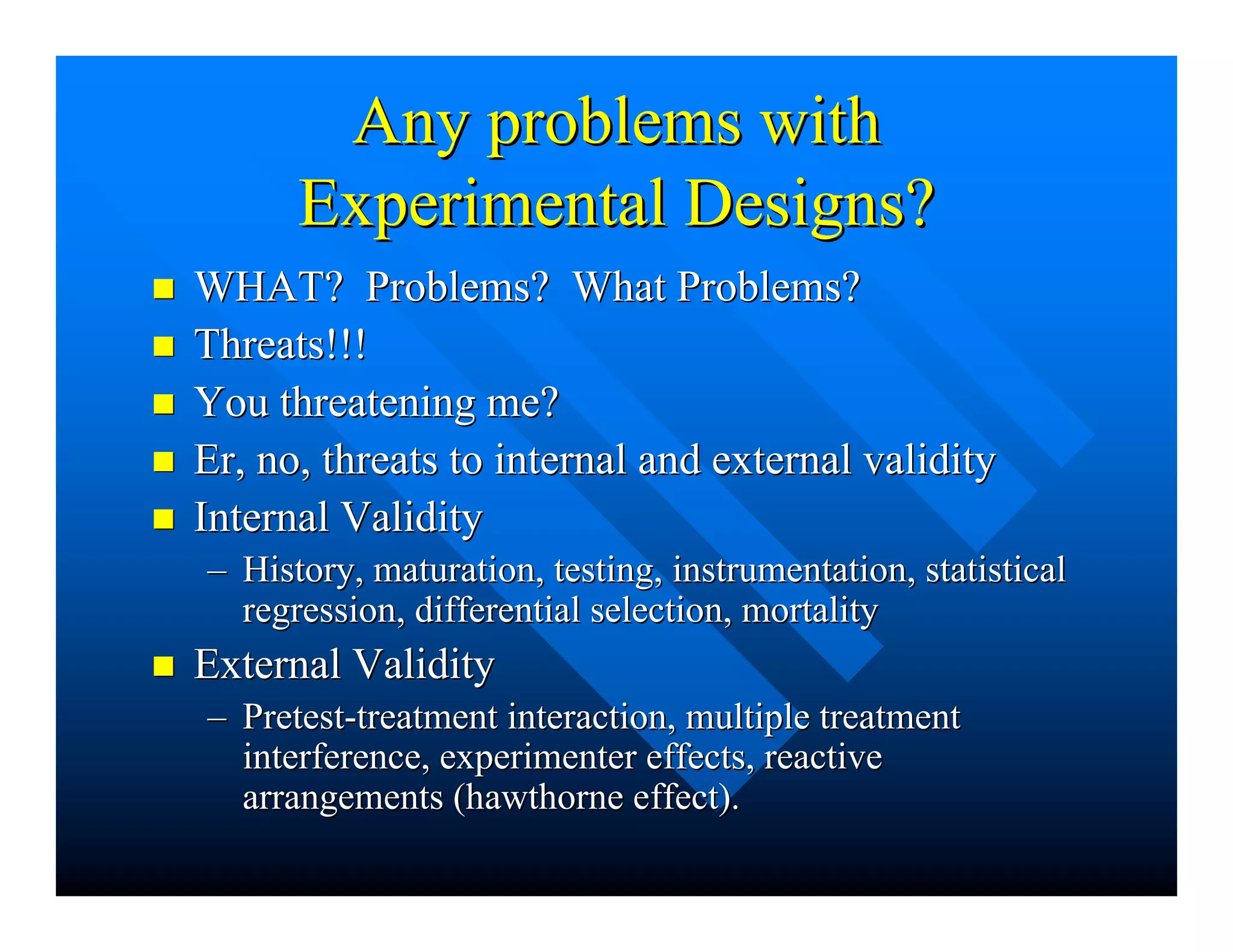 Any problems withAny problems with
Experimental Designs?Experimental Designs?
nn WHAT? Problems? What Problems?WHAT? Problems? What Problems?
nn Threats!!!Threats!!!
nn You threatening me?You threatening me?
nn ErEr, no, threats to internal and external validity, no, threats to internal and external validity
nn Internal ValidityInternal Validity
–– History, maturation, testing, instrumentation, statisticalHistory, maturation, testing, instrumentation, statistical
regression, differential selection, mortalityregression, differential selection, mortality
nn External ValidityExternal Validity
–– Pretest-treatment interaction, multiple treatmentPretest-treatment interaction, multiple treatment
interference, experimenter effects, reactiveinterference, experimenter effects, reactive
arrangements (arrangements (hawthornehawthorne effect).effect).
 