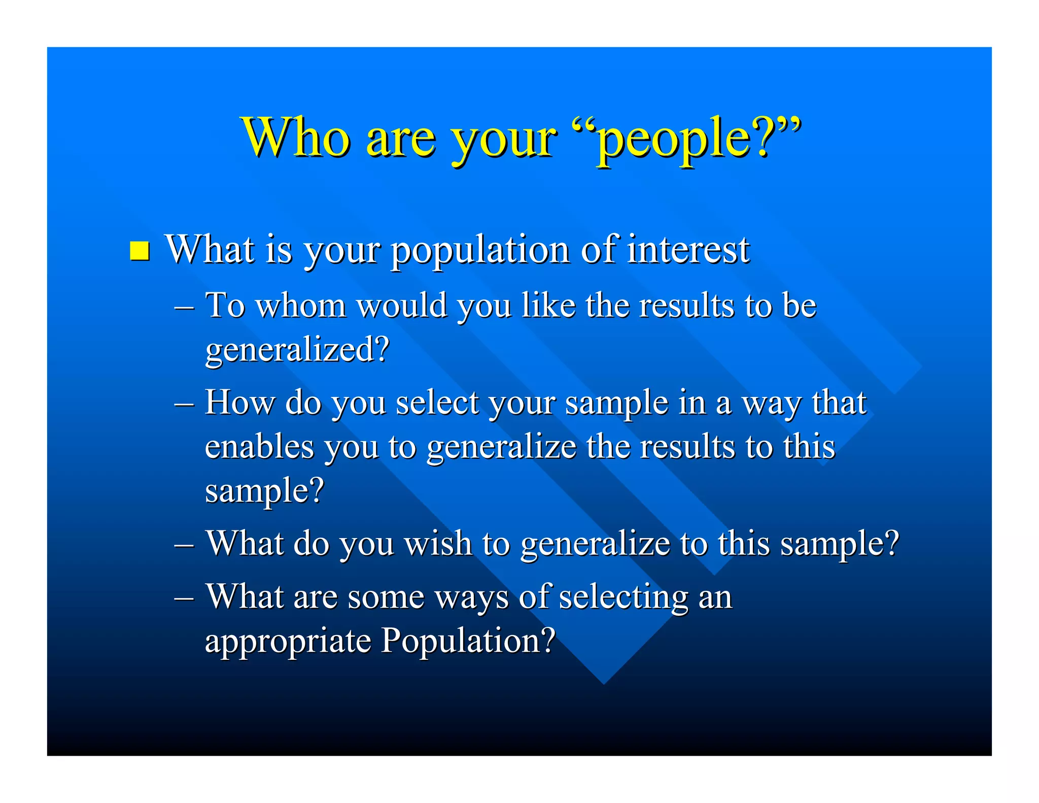Who are yourWho are your ““people?people?””
nn What is your population of interestWhat is your population of interest
–– To whom would you like the results to beTo whom would you like the results to be
generalized?generalized?
–– How do you select your sample in a way thatHow do you select your sample in a way that
enables you to generalize the results to thisenables you to generalize the results to this
sample?sample?
–– What do you wish to generalize to this sample?What do you wish to generalize to this sample?
–– What are some ways of selecting anWhat are some ways of selecting an
appropriate Population?appropriate Population?
 