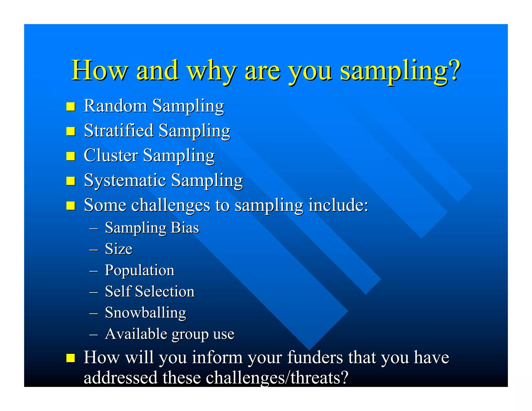 How and why are you sampling?How and why are you sampling?
nn Random SamplingRandom Sampling
nn Stratified SamplingStratified Sampling
nn Cluster SamplingCluster Sampling
nn Systematic SamplingSystematic Sampling
nn Some challenges to sampling include:Some challenges to sampling include:
–– Sampling BiasSampling Bias
–– SizeSize
–– PopulationPopulation
–– Self SelectionSelf Selection
–– SnowballingSnowballing
–– Available group useAvailable group use
nn How will you inform yourHow will you inform your fundersfunders that you havethat you have
addressed these challenges/threats?addressed these challenges/threats?
 