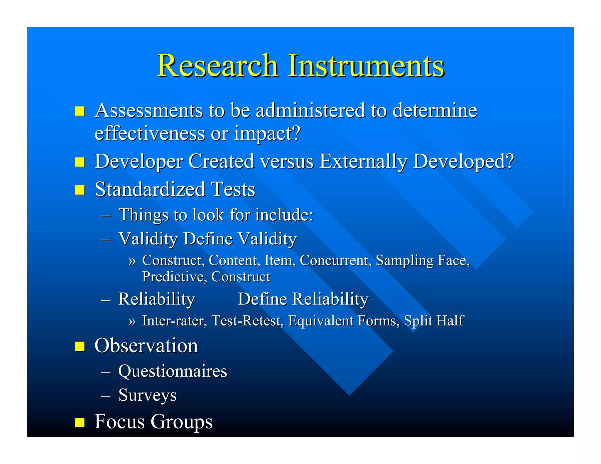 Research InstrumentsResearch Instruments
nn Assessments to be administered to determineAssessments to be administered to determine
effectiveness or impact?effectiveness or impact?
nn Developer Created versus Externally Developed?Developer Created versus Externally Developed?
nn Standardized TestsStandardized Tests
–– Things to look for include:Things to look for include:
–– ValidityValidity Define ValidityDefine Validity
»» Construct, Content, Item, Concurrent, Sampling Face,Construct, Content, Item, Concurrent, Sampling Face,
Predictive, ConstructPredictive, Construct
–– ReliabilityReliability Define ReliabilityDefine Reliability
»» Inter-rater, Test-Retest, Equivalent Forms, Split HalfInter-rater, Test-Retest, Equivalent Forms, Split Half
nn ObservationObservation
–– QuestionnairesQuestionnaires
–– SurveysSurveys
nn Focus GroupsFocus Groups
 
