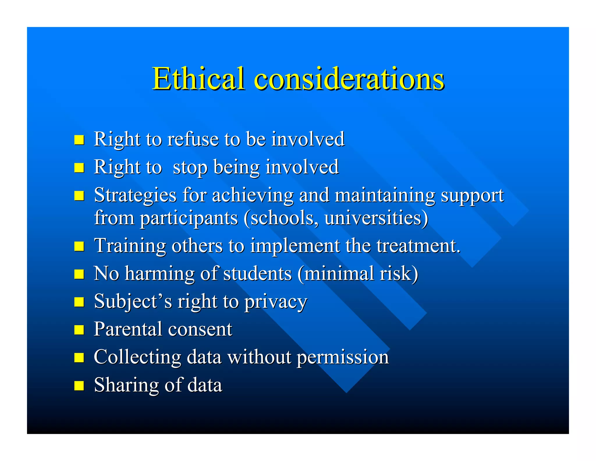 Ethical considerationsEthical considerations
nn Right to refuse to be involvedRight to refuse to be involved
nn Right to stop being involvedRight to stop being involved
nn Strategies for achieving and maintaining supportStrategies for achieving and maintaining support
from participants (schools, universities)from participants (schools, universities)
nn Training others to implement the treatment.Training others to implement the treatment.
nn No harming of students (minimal risk)No harming of students (minimal risk)
nn SubjectSubject’’s right to privacys right to privacy
nn Parental consentParental consent
nn Collecting data without permissionCollecting data without permission
nn Sharing of dataSharing of data
 