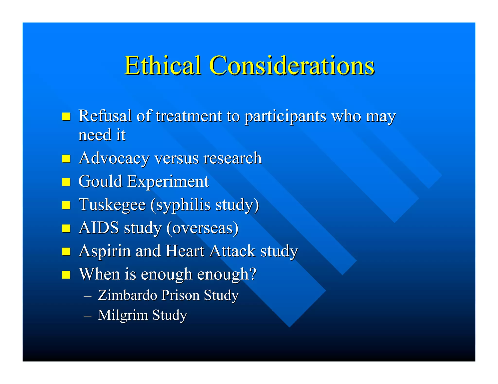 Ethical ConsiderationsEthical Considerations
nn Refusal of treatment to participants who mayRefusal of treatment to participants who may
need itneed it
nn Advocacy versus researchAdvocacy versus research
nn Gould ExperimentGould Experiment
nn Tuskegee (syphilis study)Tuskegee (syphilis study)
nn AIDS study (overseas)AIDS study (overseas)
nn Aspirin and Heart Attack studyAspirin and Heart Attack study
nn When is enough enough?When is enough enough?
–– ZimbardoZimbardo Prison StudyPrison Study
–– MilgrimMilgrim StudyStudy
 